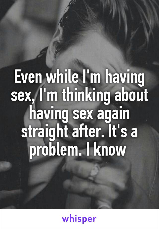Even while I'm having sex, I'm thinking about having sex again straight after. It's a problem. I know 