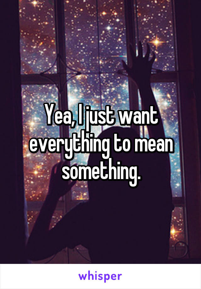 Yea, I just want everything to mean something.