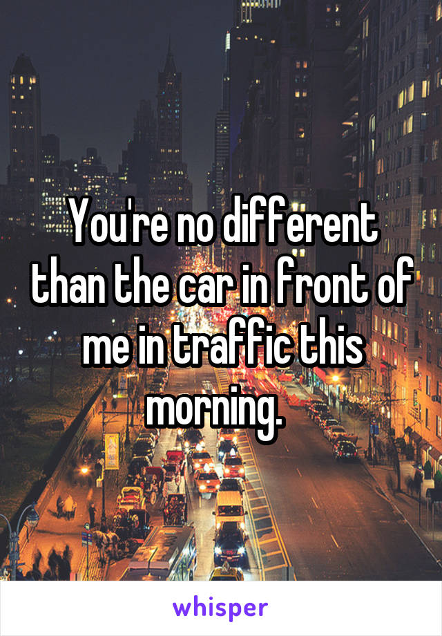You're no different than the car in front of me in traffic this morning.  