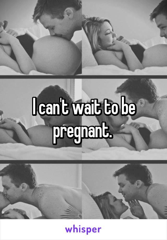 I can't wait to be pregnant. 