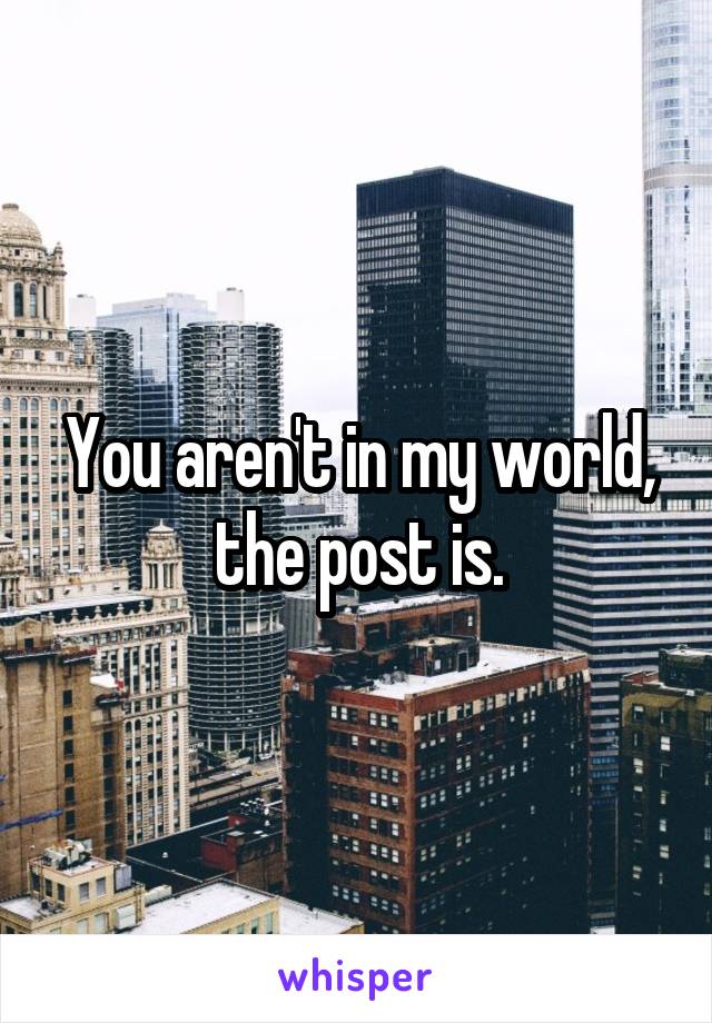 You aren't in my world, the post is.