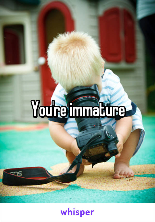 You're immature