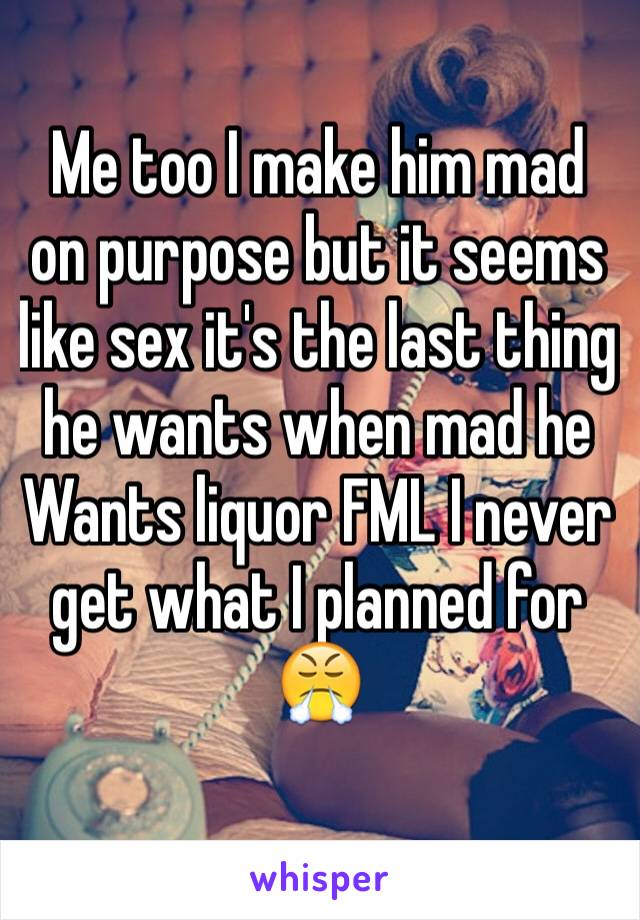 Me too I make him mad on purpose but it seems like sex it's the last thing he wants when mad he
Wants liquor FML I never get what I planned for 😤