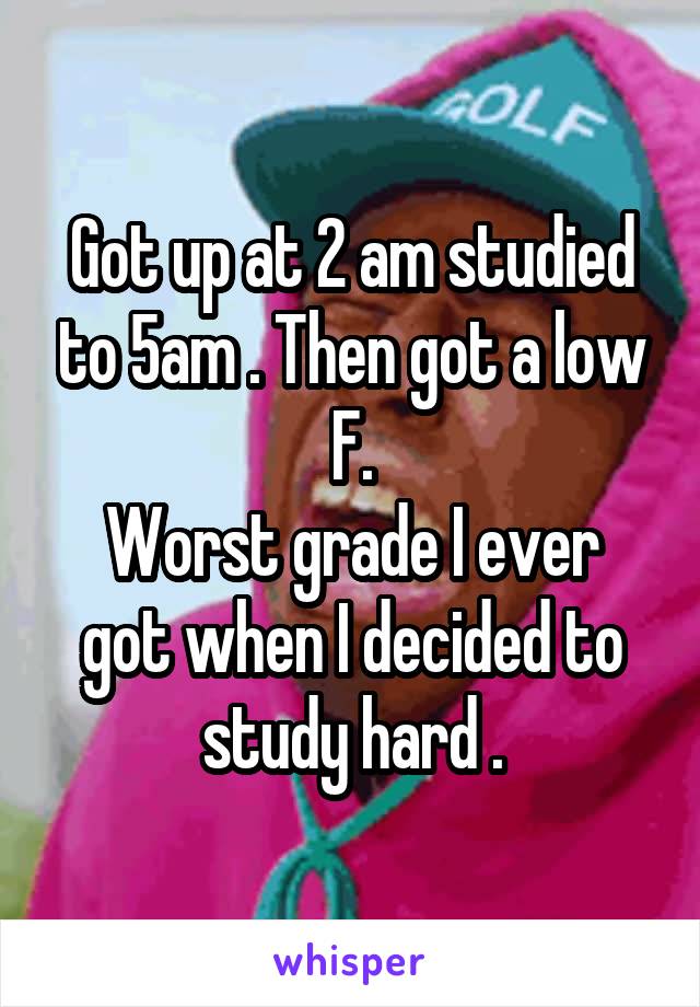 Got up at 2 am studied to 5am . Then got a low F.
Worst grade I ever got when I decided to study hard .