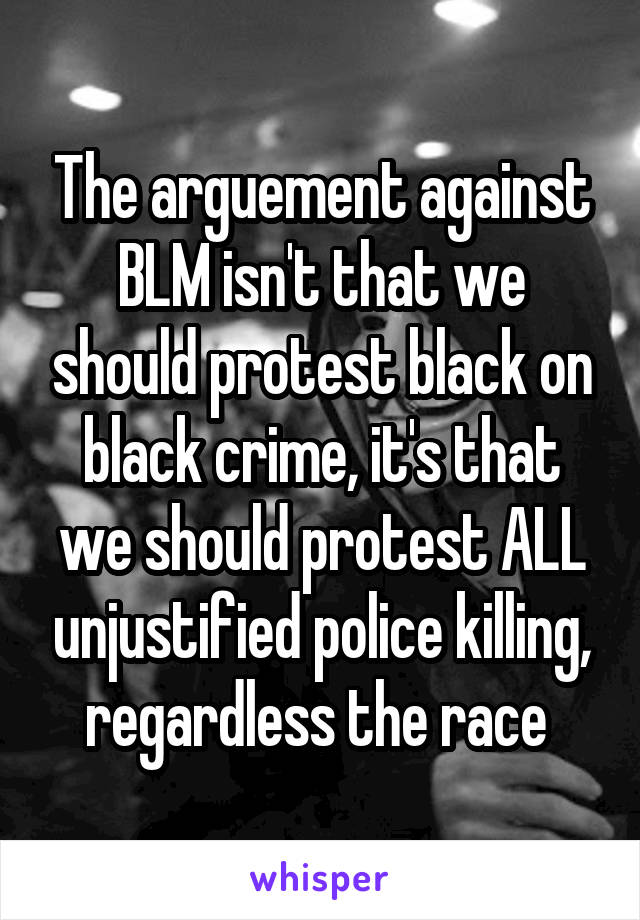 The arguement against BLM isn't that we should protest black on black crime, it's that we should protest ALL unjustified police killing, regardless the race 