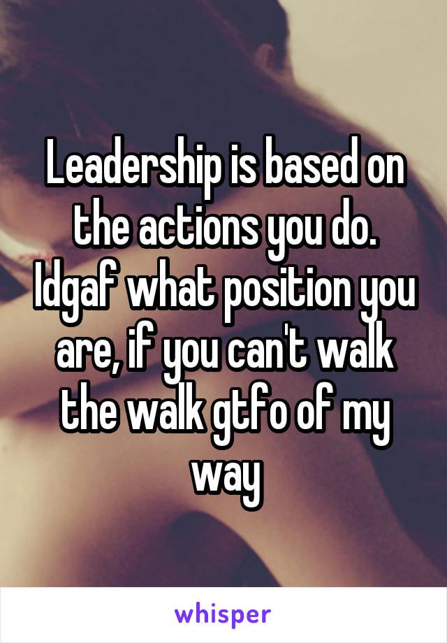 Leadership is based on the actions you do. Idgaf what position you are, if you can't walk the walk gtfo of my way