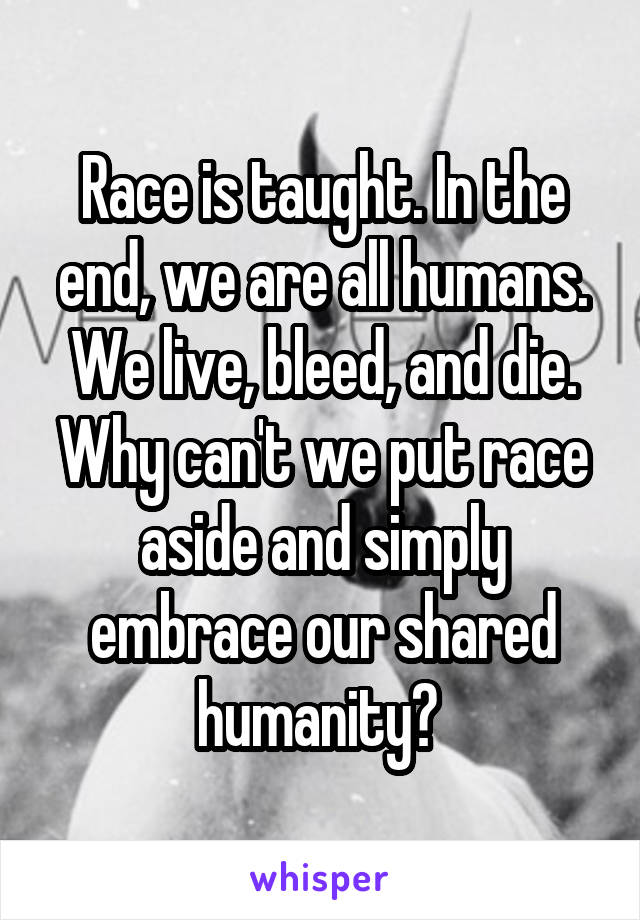 Race is taught. In the end, we are all humans. We live, bleed, and die. Why can't we put race aside and simply embrace our shared humanity? 
