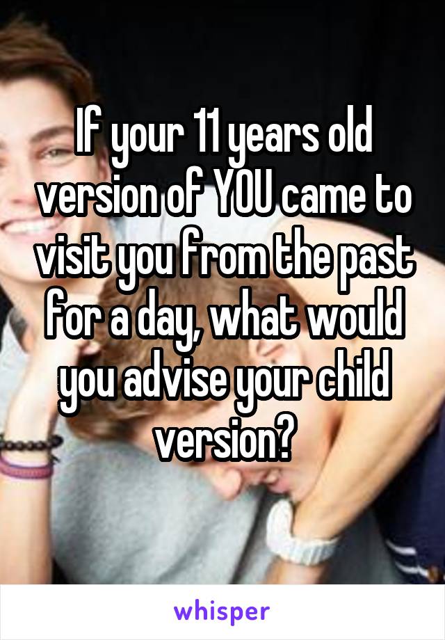     If your 11 years old     version of YOU came to visit you from the past for a day, what would you advise your child version?
