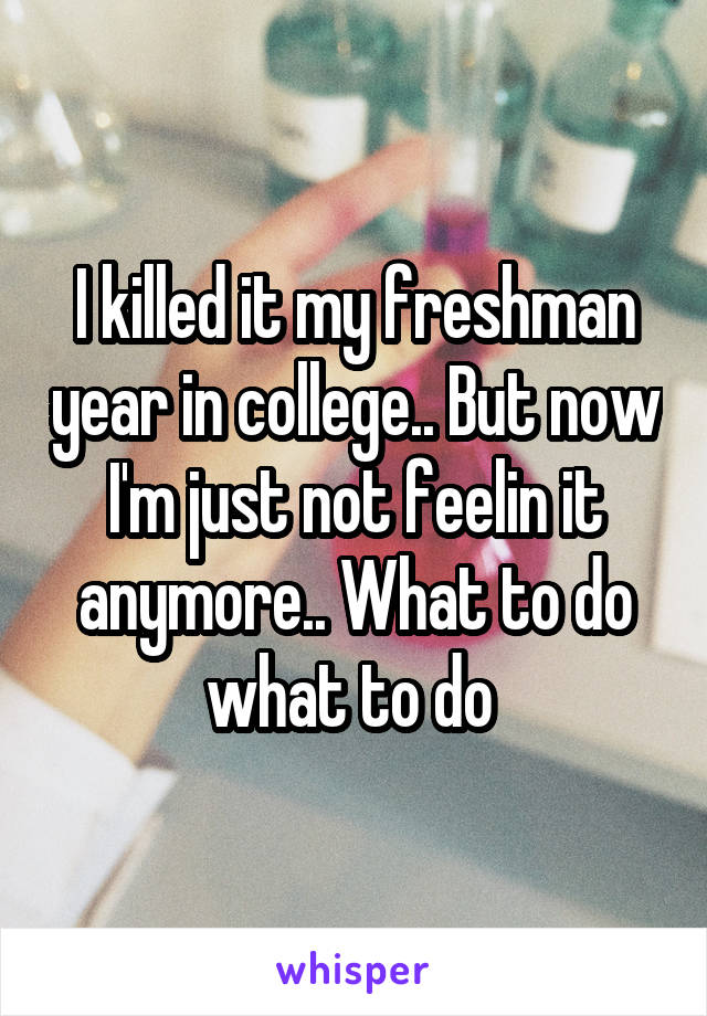 I killed it my freshman year in college.. But now I'm just not feelin it anymore.. What to do what to do 