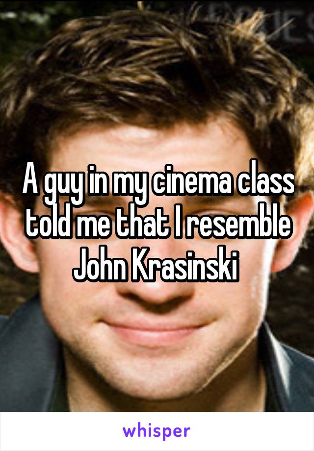 A guy in my cinema class told me that I resemble John Krasinski 