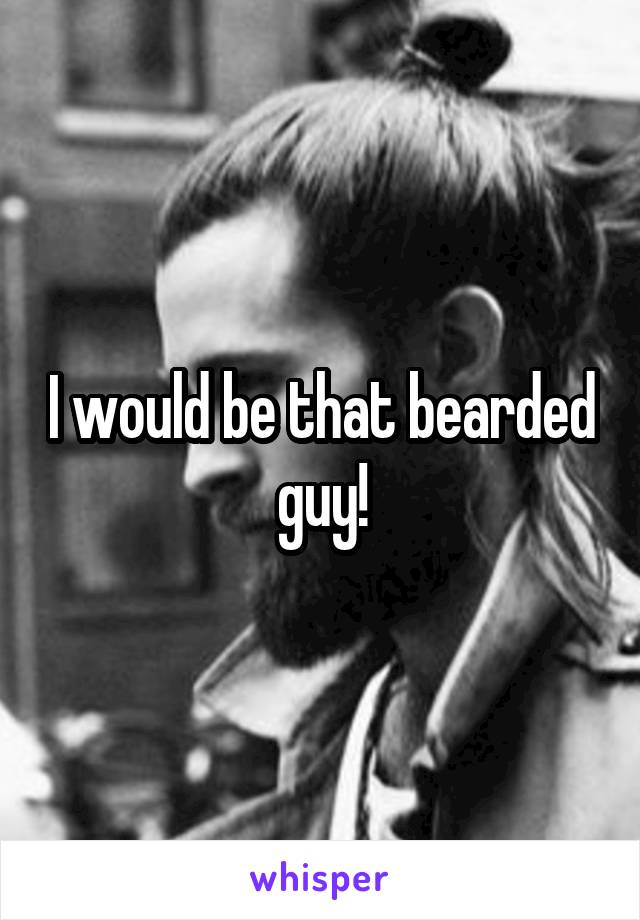 I would be that bearded guy!