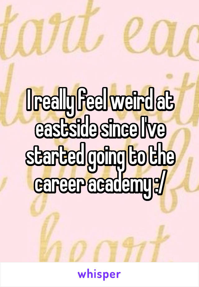 I really feel weird at eastside since I've started going to the career academy :/