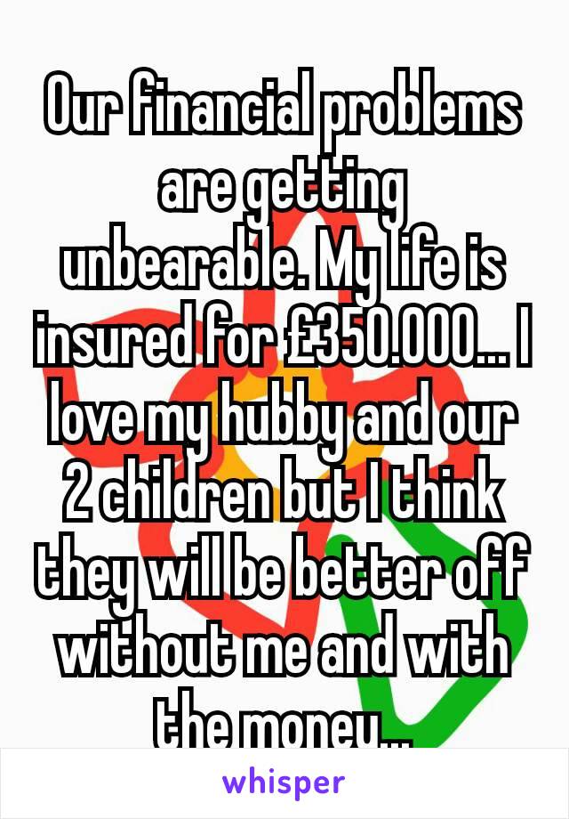 Our financial problems are getting unbearable. My life is insured for £350.000... I love my hubby and our 2 children but I think they will be better off without me and with the money...