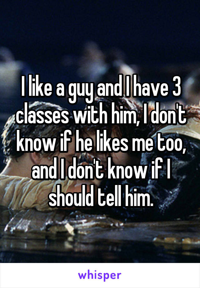 I like a guy and I have 3 classes with him, I don't know if he likes me too, and I don't know if I should tell him.