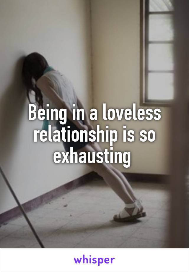 Being in a loveless relationship is so exhausting 