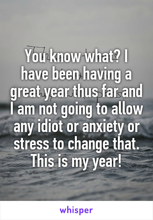 You know what? I have been having a great year thus far and I am not going to allow any idiot or anxiety or stress to change that. This is my year!