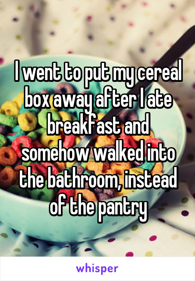 I went to put my cereal box away after I ate breakfast and somehow walked into the bathroom, instead of the pantry