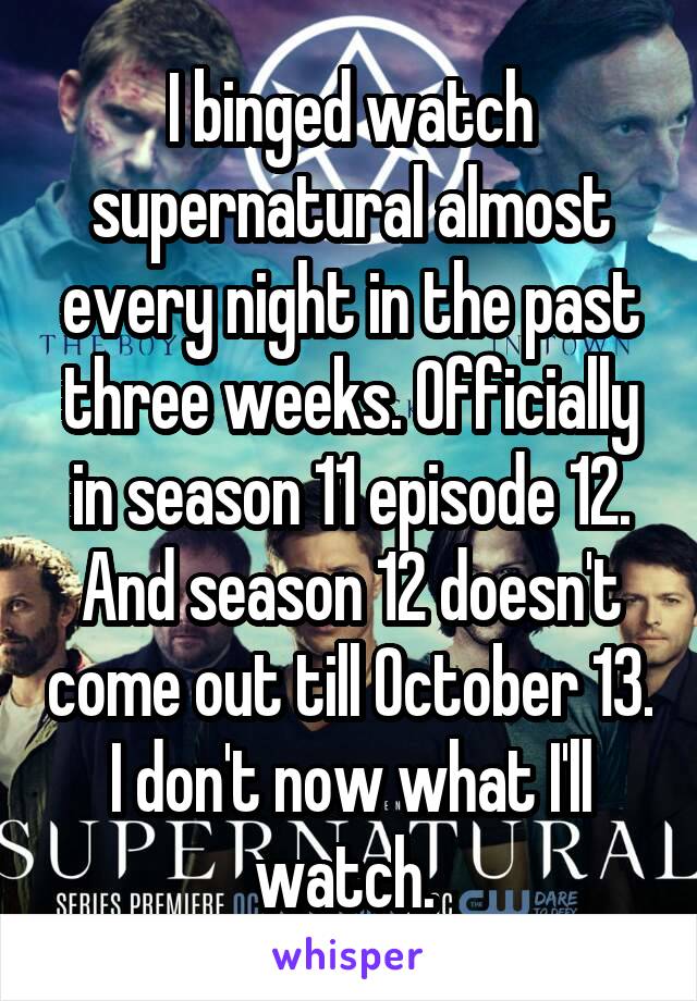 I binged watch supernatural almost every night in the past three weeks. Officially in season 11 episode 12. And season 12 doesn't come out till October 13. I don't now what I'll watch. 