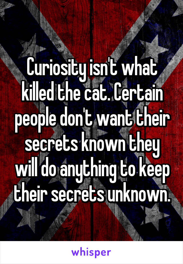Curiosity isn't what killed the cat. Certain people don't want their secrets known they will do anything to keep their secrets unknown.