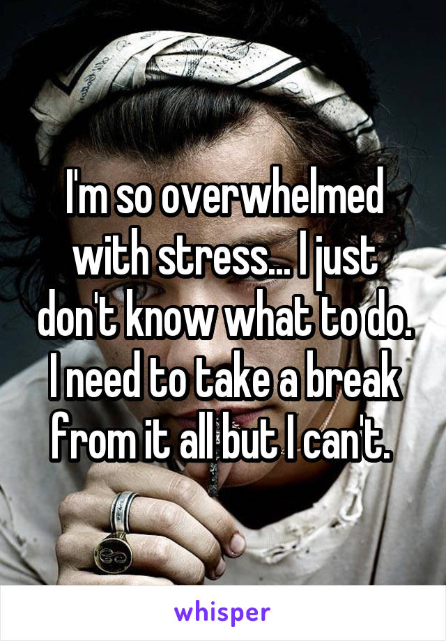 I'm so overwhelmed with stress... I just don't know what to do. I need to take a break from it all but I can't. 