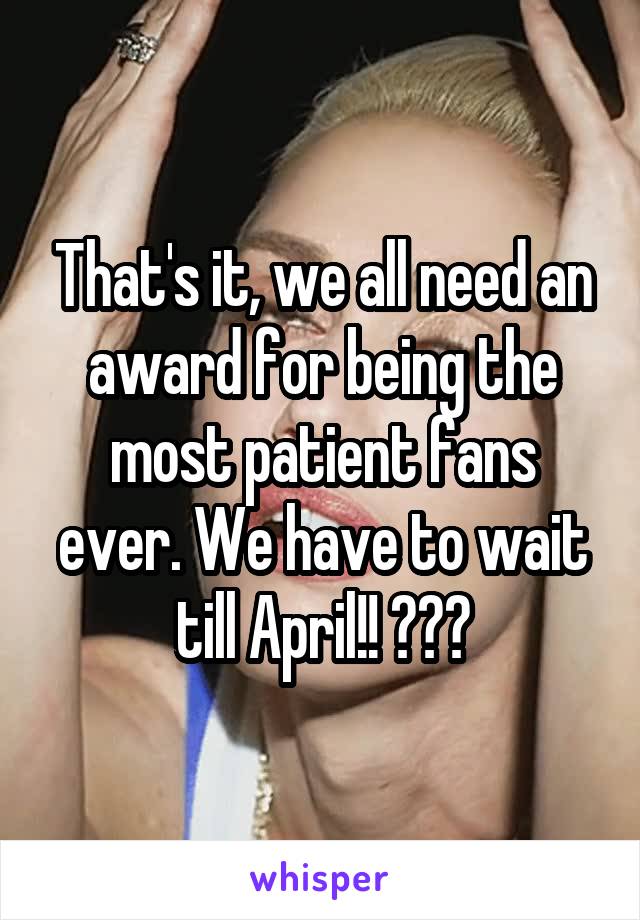 That's it, we all need an award for being the most patient fans ever. We have to wait till April!! 😭😡🔪