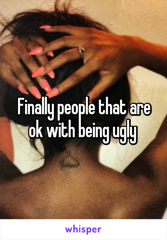 Finally people that are ok with being ugly 