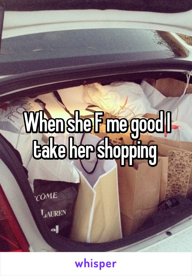 When she F me good I take her shopping 