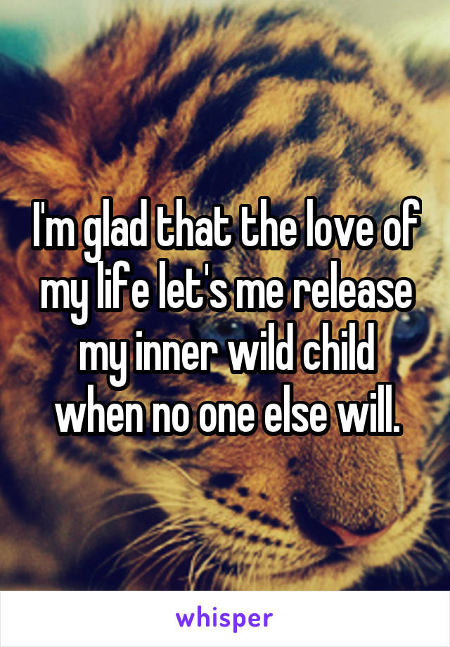 I'm glad that the love of my life let's me release my inner wild child when no one else will.