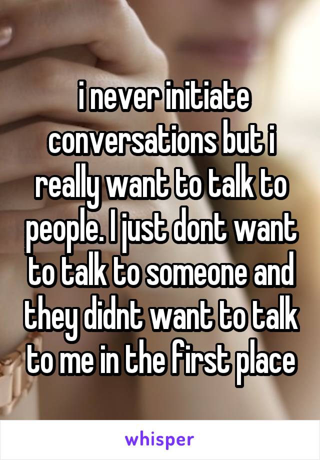  i never initiate conversations but i really want to talk to people. I just dont want to talk to someone and they didnt want to talk to me in the first place