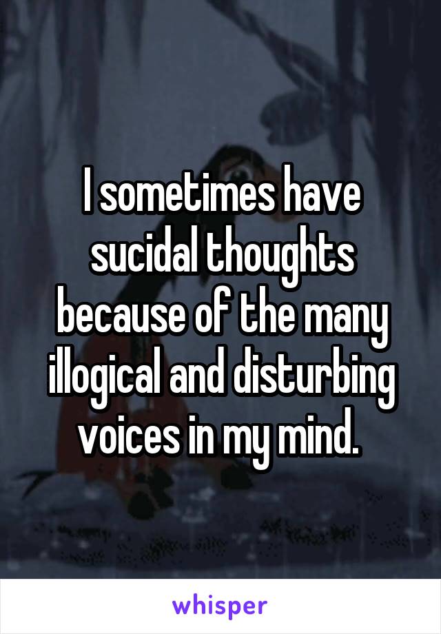 I sometimes have sucidal thoughts because of the many illogical and disturbing voices in my mind. 