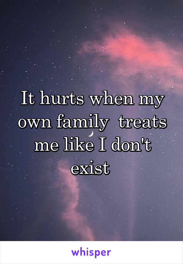It hurts when my own family  treats me like I don't exist 