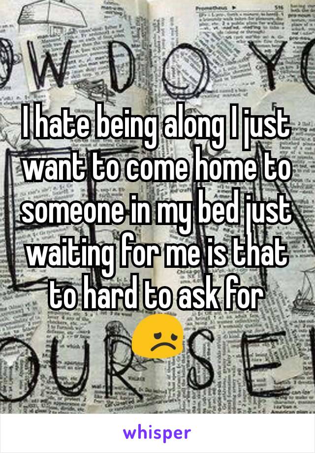 I hate being along I just want to come home to someone in my bed just waiting for me is that to hard to ask for  😞