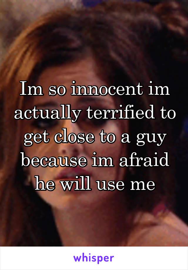 Im so innocent im actually terrified to get close to a guy because im afraid he will use me