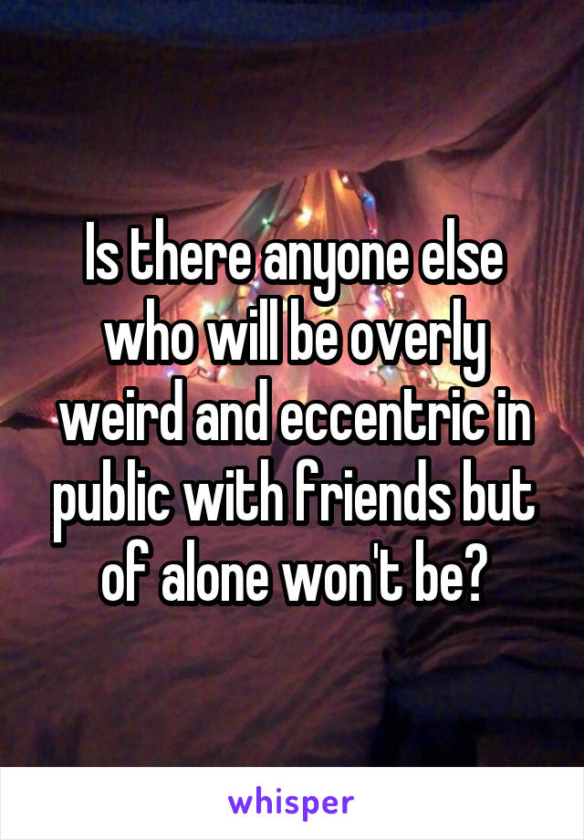Is there anyone else who will be overly weird and eccentric in public with friends but of alone won't be?