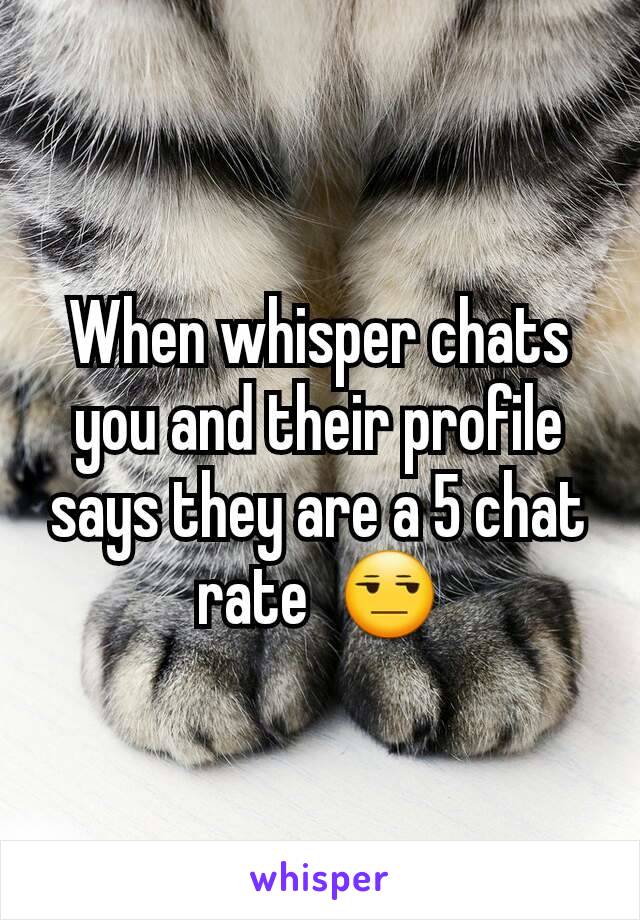 When whisper chats you and their profile says they are a 5 chat rate  😒