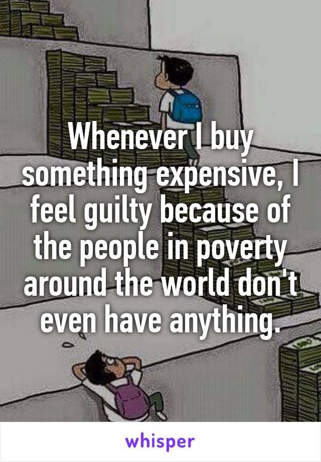 Whenever I buy something expensive, I feel guilty because of the people in poverty around the world don't even have anything.
