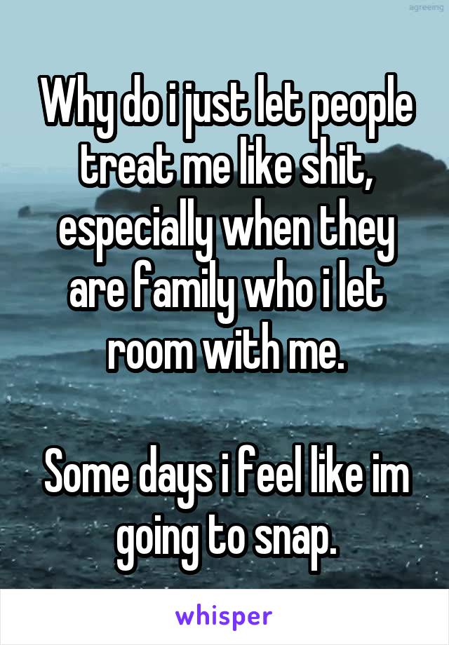 Why do i just let people treat me like shit, especially when they are family who i let room with me.
 
Some days i feel like im going to snap.