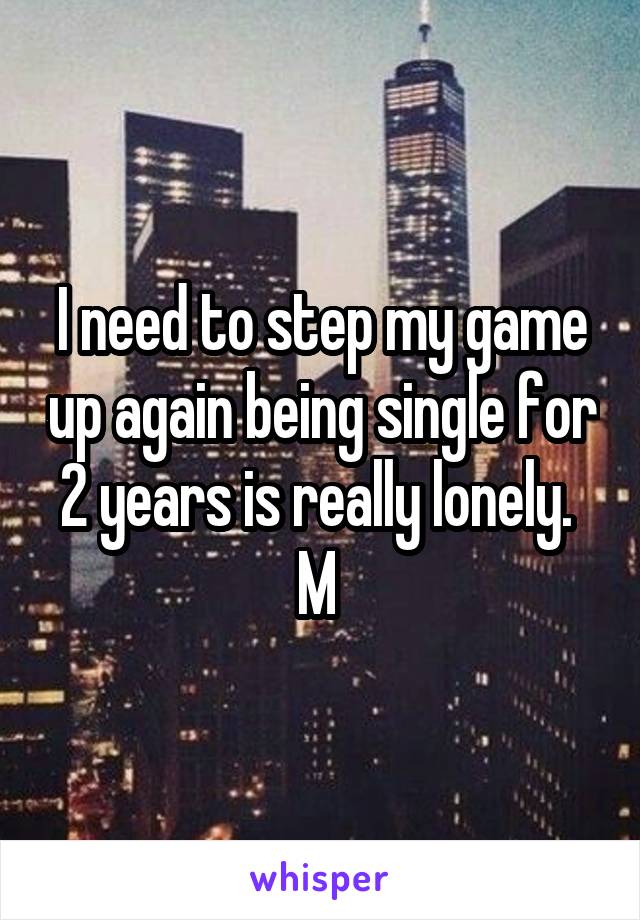 I need to step my game up again being single for 2 years is really lonely. 
M 
