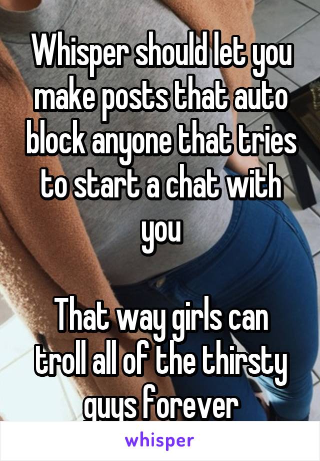 Whisper should let you make posts that auto block anyone that tries to start a chat with you

That way girls can troll all of the thirsty guys forever