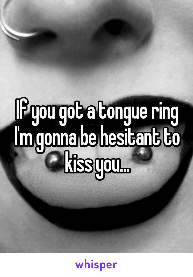 If you got a tongue ring I'm gonna be hesitant to kiss you...