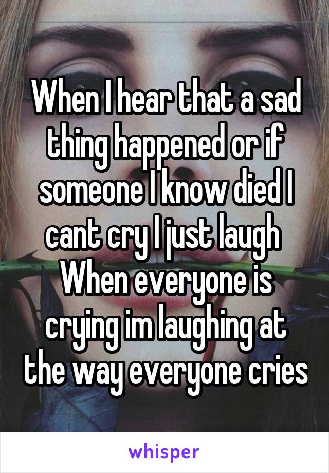 When I hear that a sad thing happened or if someone I know died I cant cry I just laugh 
When everyone is crying im laughing at the way everyone cries