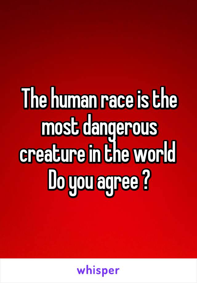 The human race is the most dangerous creature in the world 
Do you agree ?