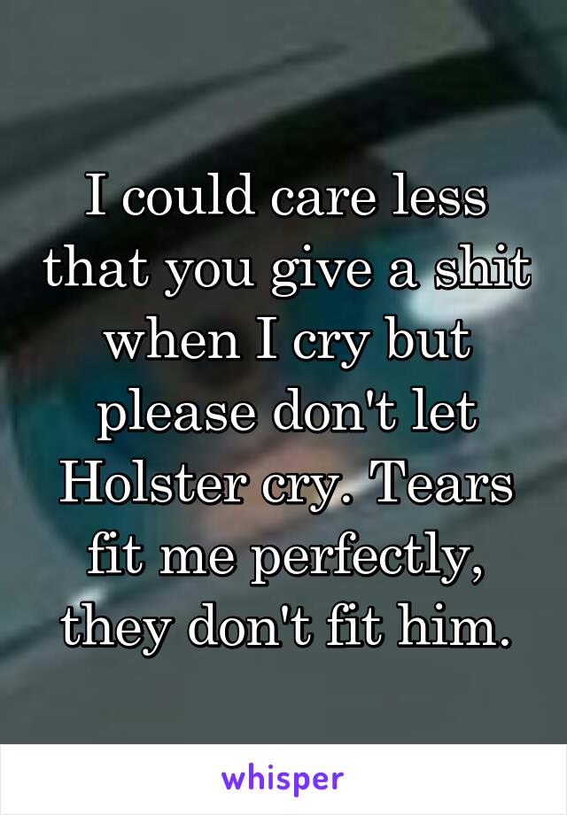 I could care less that you give a shit when I cry but please don't let Holster cry. Tears fit me perfectly, they don't fit him.