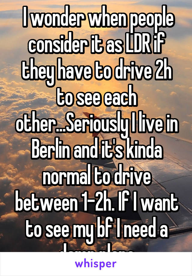  I wonder when people consider it as LDR if they have to drive 2h to see each other...Seriously I live in Berlin and it's kinda normal to drive between 1-2h. If I want to see my bf I need a damn plane