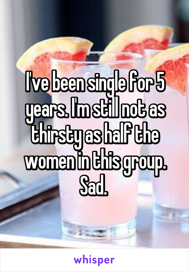 I've been single for 5 years. I'm still not as thirsty as half the women in this group. Sad. 