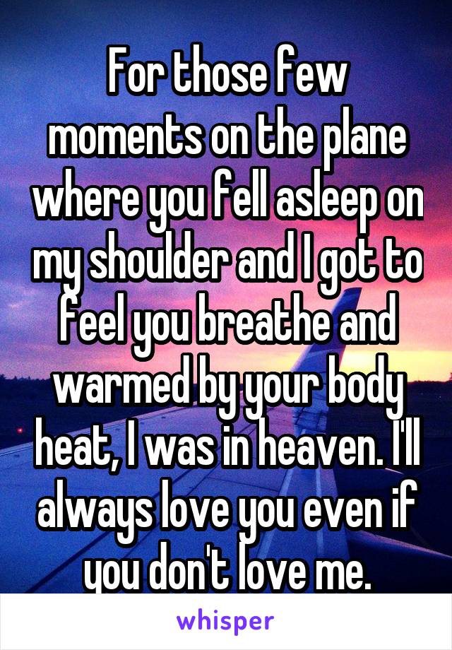 For those few moments on the plane where you fell asleep on my shoulder and I got to feel you breathe and warmed by your body heat, I was in heaven. I'll always love you even if you don't love me.