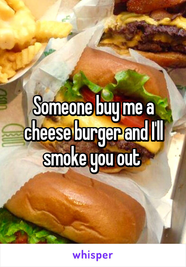 Someone buy me a cheese burger and I'll smoke you out 