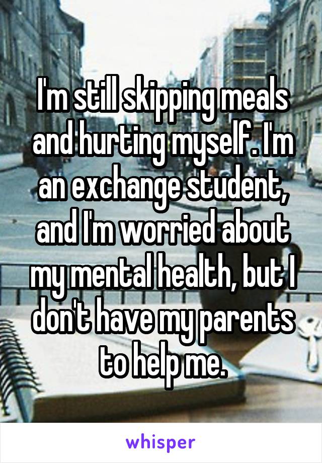 I'm still skipping meals and hurting myself. I'm an exchange student, and I'm worried about my mental health, but I don't have my parents to help me.