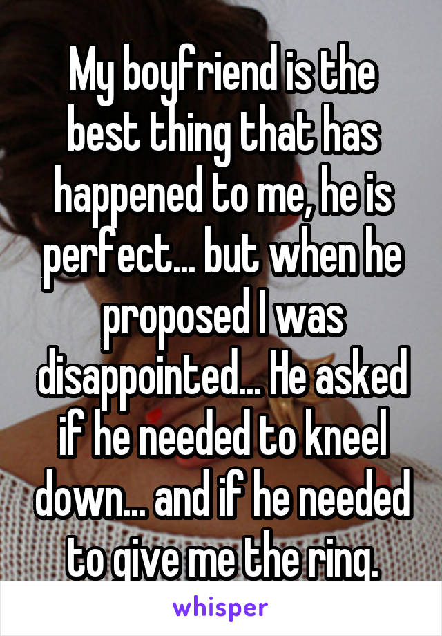 My boyfriend is the best thing that has happened to me, he is perfect... but when he proposed I was disappointed... He asked if he needed to kneel down... and if he needed to give me the ring.