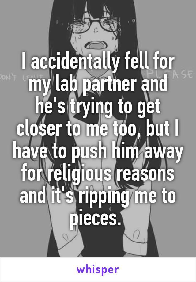 I accidentally fell for my lab partner and he's trying to get closer to me too, but I have to push him away for religious reasons and it's ripping me to pieces. 